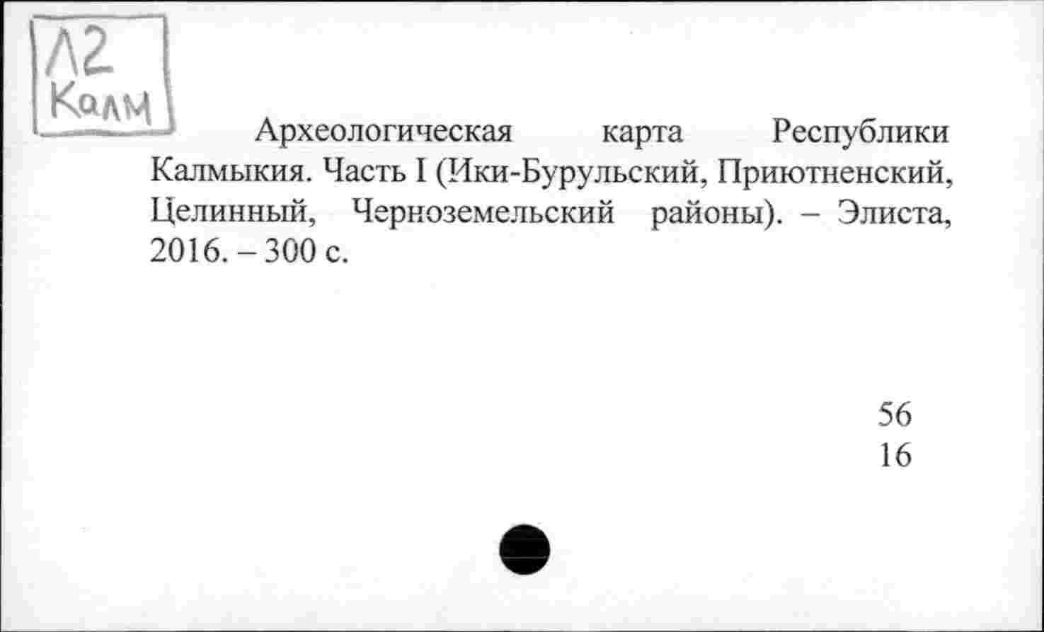 ﻿AZ Калц
Археологическая карта Республики Калмыкия. Часть I (Ики-Бурульский, Приютненский, Целинный, Черноземельский районы). - Элиста, 2016.-300 с.
56
16